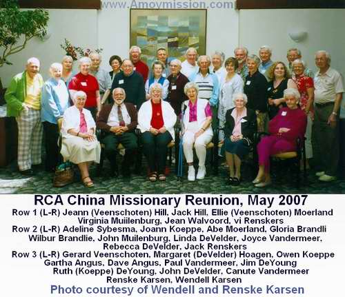 May 2007 Reunion of RCA China Missionaries Row 1 (L-R) Joann (Veenschoten) Hill ,Jack Hill, Ellie (Veenschoten) Moerland, Virginia Muilenburg, Jean Walvoord, Vi Renskers  Row 2 (L-R) Adeline Sybesma, Joann Koeppe, Abe Moerland, Gloria Brandli, Wilbur Brandlie, John Muilenburg, Linda DeVelder, Joyce VanderMeer, Rebecca DeVelder, Jack Renskers Row 3 (L-R) Gerard Veenschoten, Margaret (DeVelder) Hoagen, Owen Koeppe, Gartha Angus, Dave Angus, Paul VanderMeer, Jim DeYoung, Ruth (Koeppe) DeYoung, John DeVelder, Canute VanderMeer,Renske Karsen, Wendell Karsen 